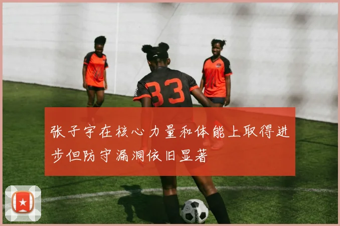 张子宇在核心力量和体能上取得进步但防守漏洞依旧显著
