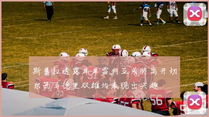 斯基拉透露库库雷利亚或将离开切尔西马德里双雄均表现出兴趣