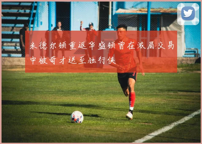米德尔顿重返华盛顿曾在浓眉交易中被奇才送至独行侠