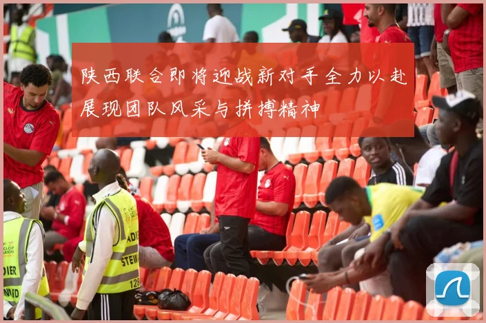 陕西联合即将迎战新对手全力以赴展现团队风采与拼搏精神