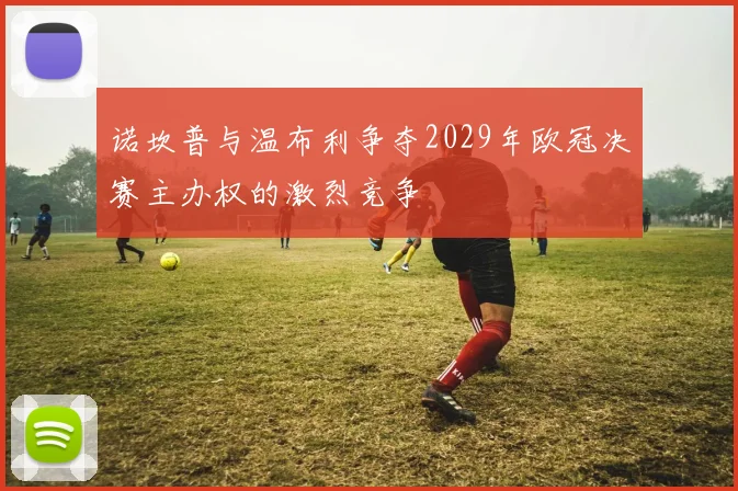 诺坎普与温布利争夺2029年欧冠决赛主办权的激烈竞争