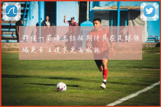 邵佳一寄语王钰栋期待其在足球领域更专注追求更高成就
