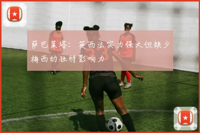 萨巴莱塔：英西法实力强大但缺少梅西的独特影响力