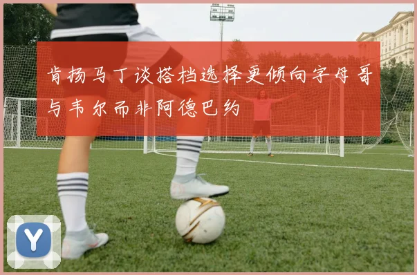 肯扬马丁谈搭档选择更倾向字母哥与韦尔而非阿德巴约