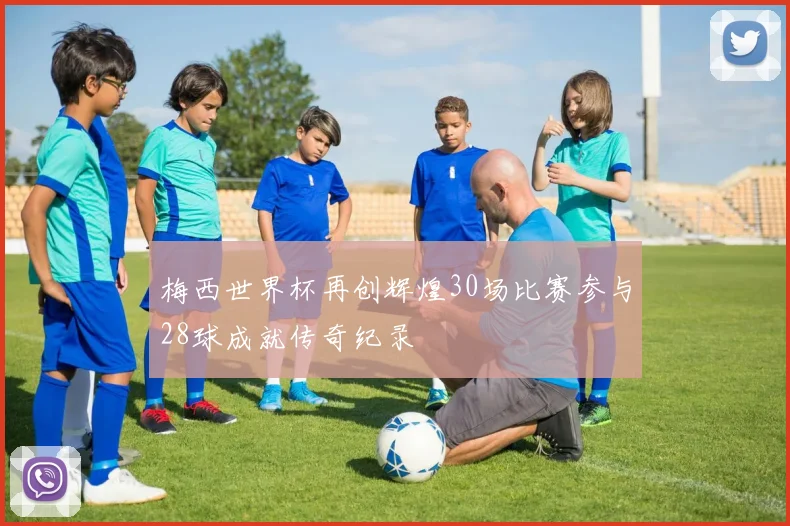 梅西世界杯再创辉煌30场比赛参与28球成就传奇纪录