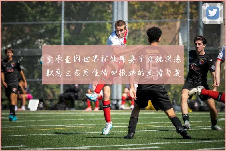 金承奎因世界杯缺席妻子分娩深感歉意立志用佳绩回报她的支持与爱