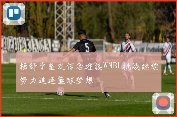 杨舒予坚定信念迎接WNBL挑战继续努力追逐篮球梦想