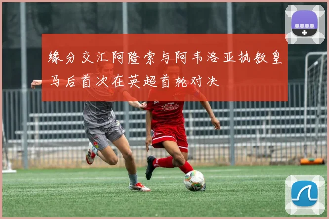 缘分交汇阿隆索与阿韦洛亚执教皇马后首次在英超首轮对决