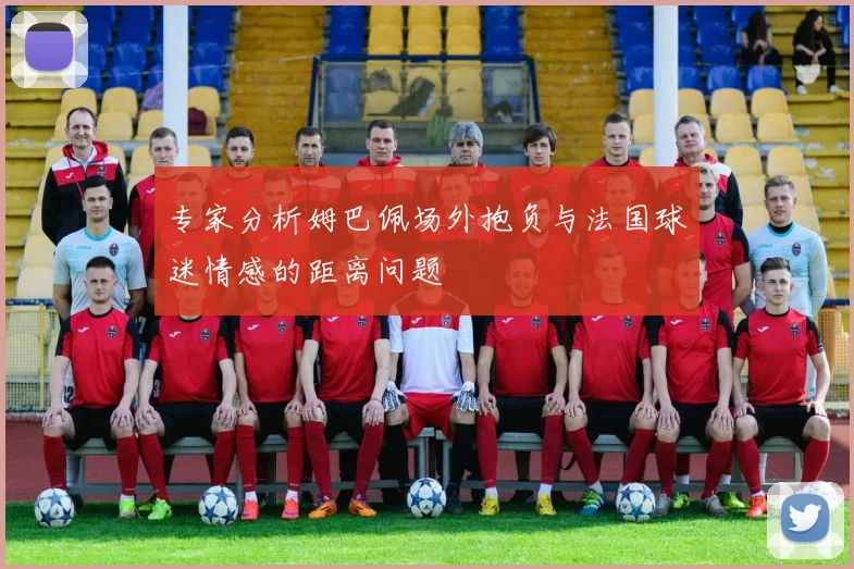 专家分析姆巴佩场外抱负与法国球迷情感的距离问题